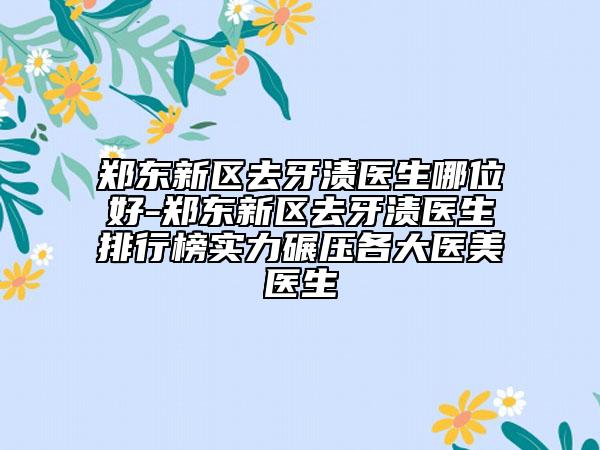 郑东新区去牙渍医生哪位好-郑东新区去牙渍医生排行榜实力碾压各大医美医生