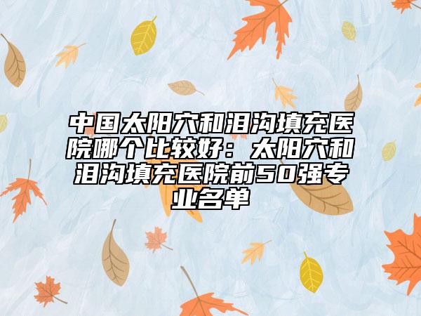 中国太阳穴和泪沟填充医院哪个比较好：太阳穴和泪沟填充医院前50强专业名单