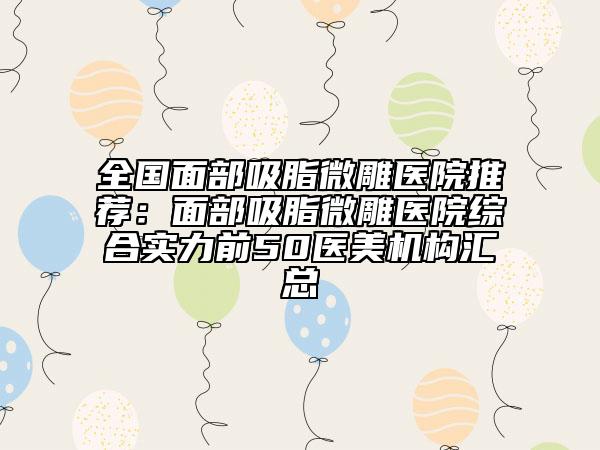 全国面部吸脂微雕医院推荐：面部吸脂微雕医院综合实力前50医美机构汇总