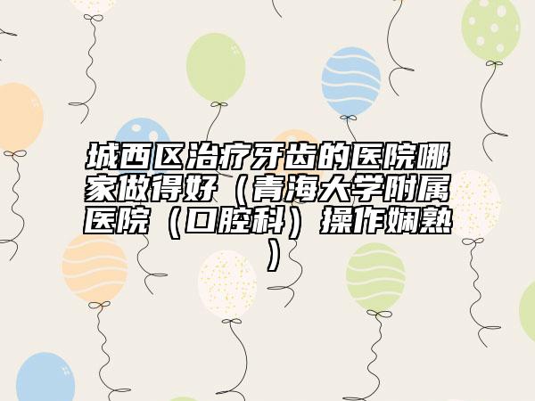 城西区治疗牙齿的医院哪家做得好（青海大学附属医院（口腔科）操作娴熟）