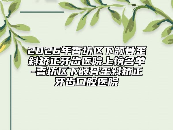 2026年香坊区下颌骨歪斜矫正牙齿医院上榜名单-香坊区下颌骨歪斜矫正牙齿口腔医院