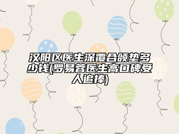 汉阳区医生深覆合颌垫多少钱(罗易蓉医生高口碑受人追捧)