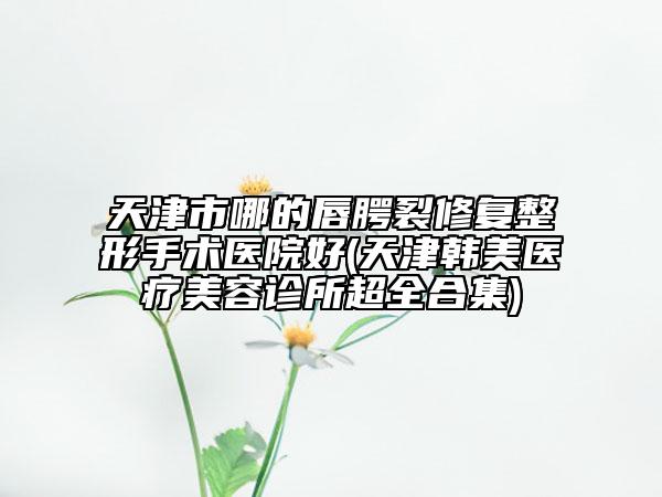 天津市哪的唇腭裂修复整形手术医院好(天津韩美医疗美容诊所超全合集)