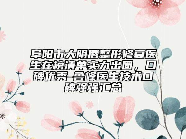 阜阳市大阴唇整形修复医生在榜清单实力出圈，口碑优秀-鲁峰医生技术口碑强强汇总
