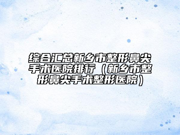 综合汇总新乡市整形鼻尖手术医院排行（新乡市整形鼻尖手术整形医院）