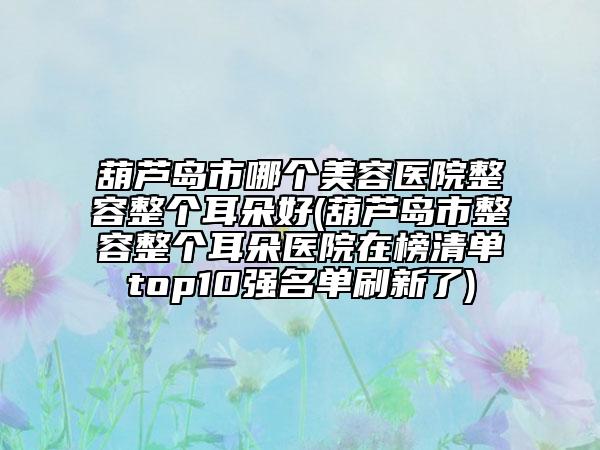 葫芦岛市哪个美容医院整容整个耳朵好(葫芦岛市整容整个耳朵医院在榜清单top10强名单刷新了)