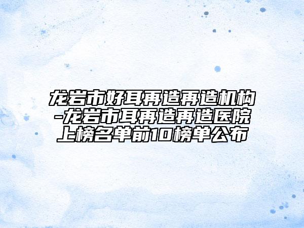 龙岩市好耳再造再造机构-龙岩市耳再造再造医院上榜名单前10榜单公布