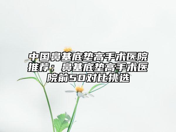 中国鼻基底垫高手术医院推荐：鼻基底垫高手术医院前50对比挑选