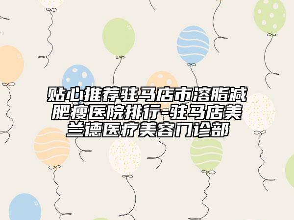 贴心推荐驻马店市溶脂减肥瘦医院排行-驻马店美兰德医疗美容门诊部