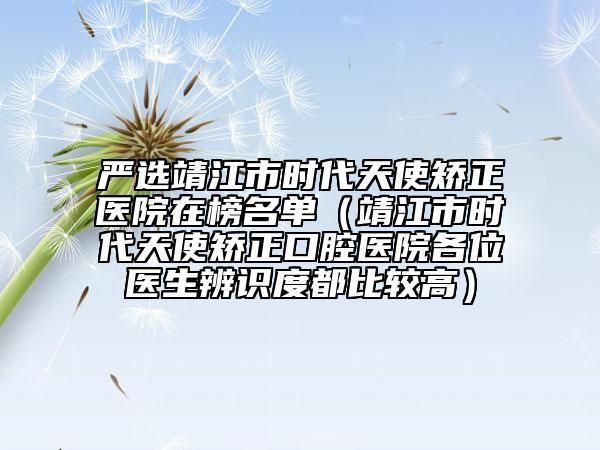 严选靖江市时代天使矫正医院在榜名单（靖江市时代天使矫正口腔医院各位医生辨识度都比较高）