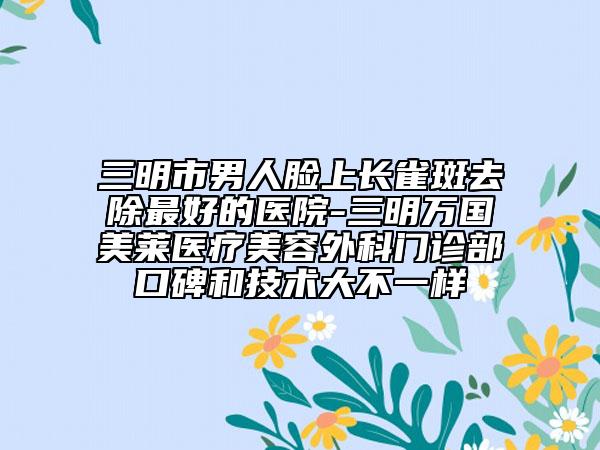 三明市男人脸上长雀斑去除最好的医院-三明万国美莱医疗美容外科门诊部口碑和技术大不一样