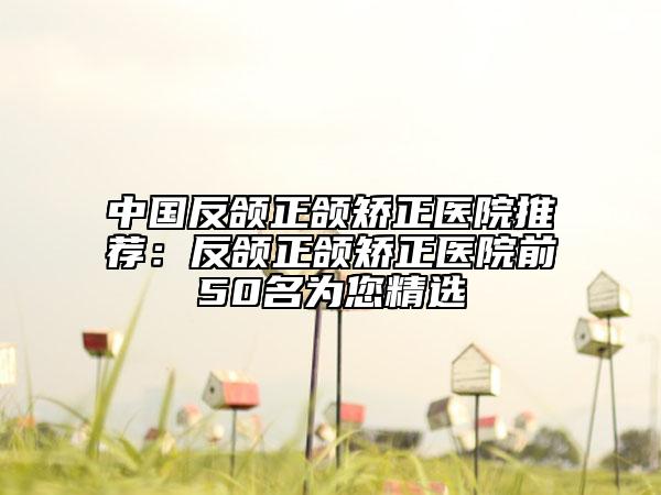 中国反颌正颌矫正医院推荐：反颌正颌矫正医院前50名为您精选