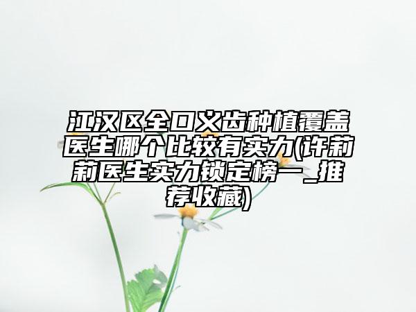 江汉区全口义齿种植覆盖医生哪个比较有实力(许莉莉医生实力锁定榜一_推荐收藏)
