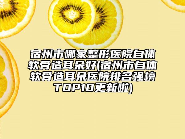 宿州市哪家整形医院自体软骨造耳朵好(宿州市自体软骨造耳朵医院排名强榜TOP10更新啦)