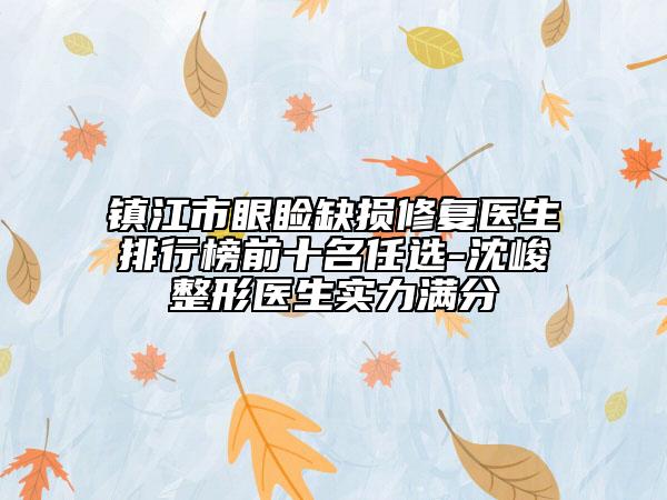 镇江市眼睑缺损修复医生排行榜前十名任选-沈峻‌整形医生实力满分