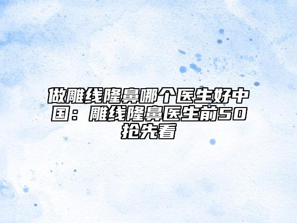 做雕线隆鼻哪个医生好中国：雕线隆鼻医生前50抢先看