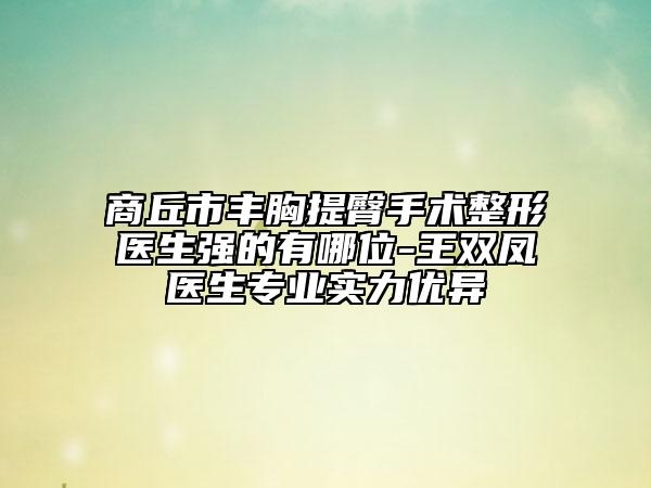 商丘市丰胸提臀手术整形医生强的有哪位-王双凤医生专业实力优异
