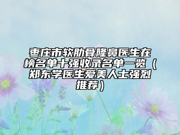 枣庄市软肋骨隆鼻医生在榜名单十强收录名单一览（郑东学医生爱美人士强烈推荐）