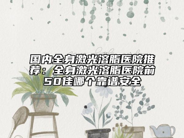 国内全身激光溶脂医院推荐：全身激光溶脂医院前50佳哪个靠谱安全