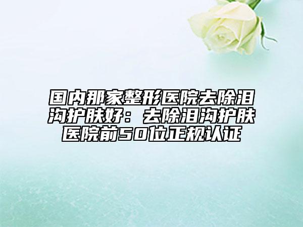国内那家整形医院去除泪沟护肤好：去除泪沟护肤医院前50位正规认证