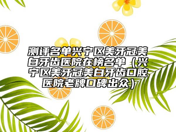 测评名单兴宁区美牙冠美白牙齿医院在榜名单（兴宁区美牙冠美白牙齿口腔医院老牌口碑出众）