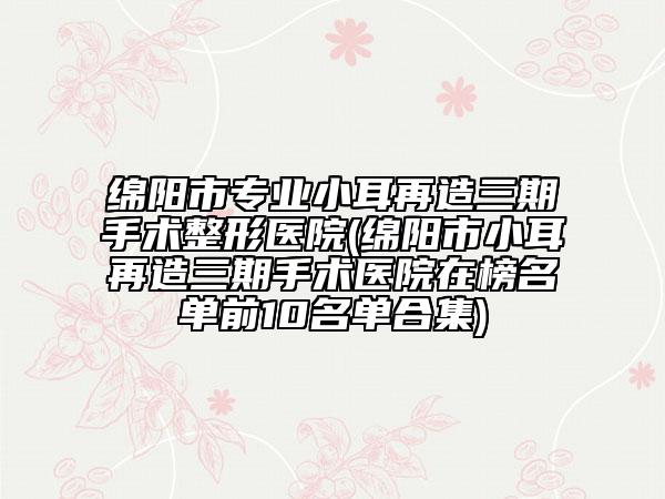 绵阳市专业小耳再造三期手术整形医院(绵阳市小耳再造三期手术医院在榜名单前10名单合集)
