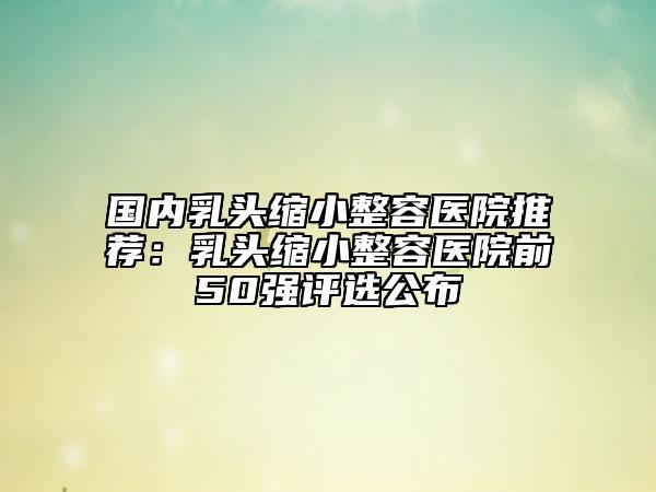 国内乳头缩小整容医院推荐：乳头缩小整容医院前50强评选公布