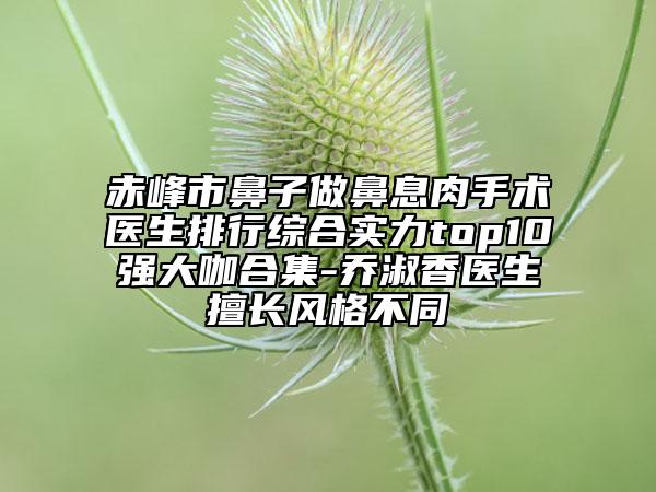 赤峰市鼻子做鼻息肉手术医生排行综合实力top10强大咖合集-乔淑香医生擅长风格不同