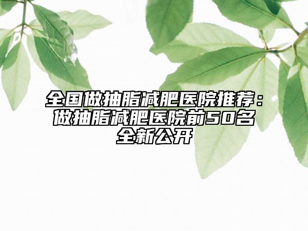 全国做抽脂减肥医院推荐：做抽脂减肥医院前50名全新公开