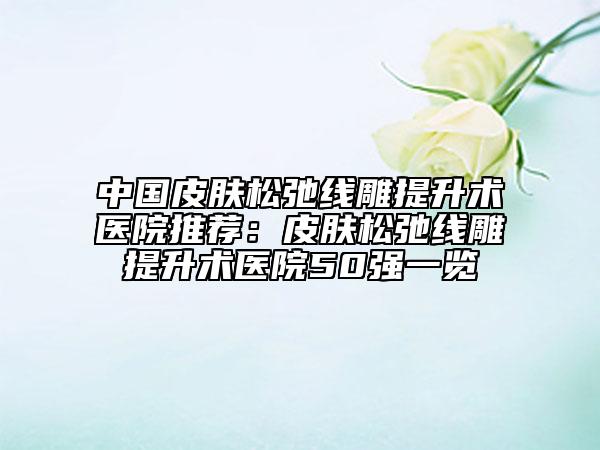 中国皮肤松弛线雕提升术医院推荐：皮肤松弛线雕提升术医院50强一览