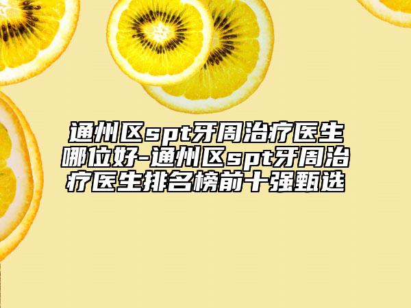 通州区spt牙周治疗医生哪位好-通州区spt牙周治疗医生排名榜前十强甄选