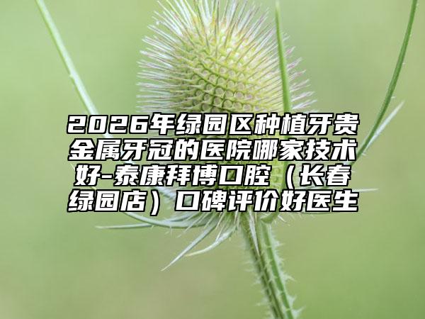 2026年绿园区种植牙贵金属牙冠的医院哪家技术好-泰康拜博口腔（长春绿园店）口碑评价好医生