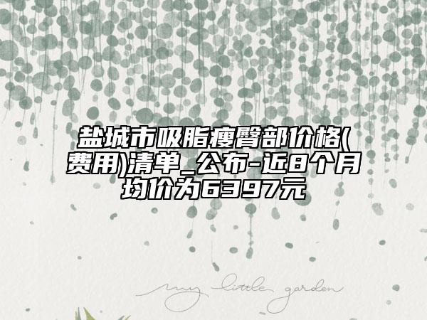 盐城市吸脂瘦臀部价格(费用)清单_公布-近8个月均价为6397元