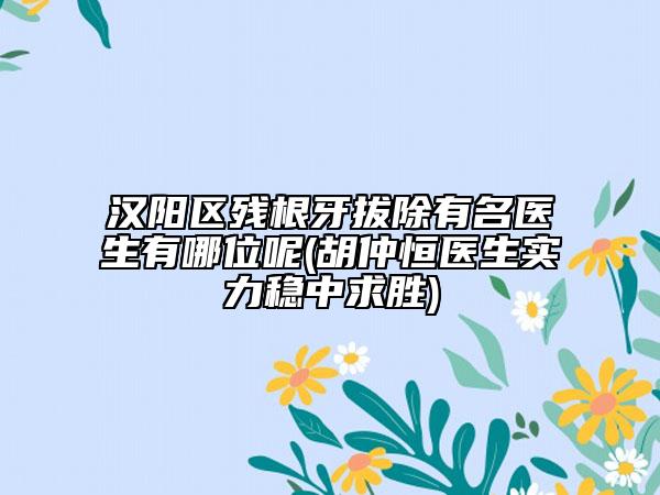 汉阳区残根牙拔除有名医生有哪位呢(胡仲恒医生实力稳中求胜)