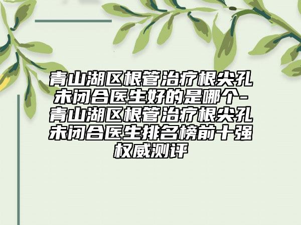 青山湖区根管治疗根尖孔未闭合医生好的是哪个-青山湖区根管治疗根尖孔未闭合医生排名榜前十强权威测评