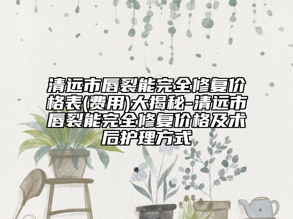 清远市唇裂能完全修复价格表(费用)大揭秘-清远市唇裂能完全修复价格及术后护理方式