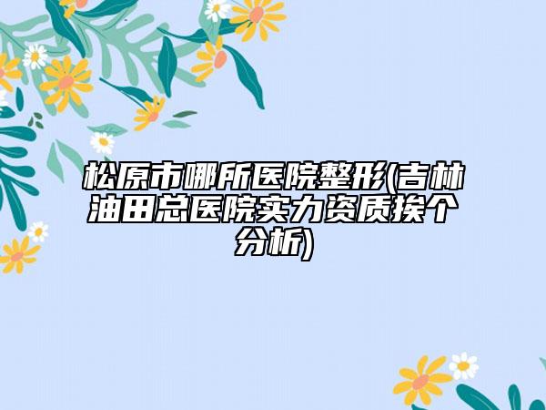 松原市哪所医院整形(吉林油田总医院实力资质挨个分析)