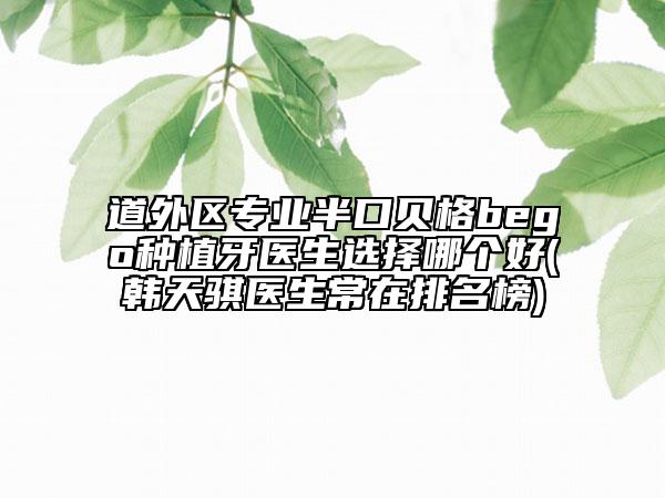 道外区专业半口贝格bego种植牙医生选择哪个好(韩天骐医生常在排名榜)