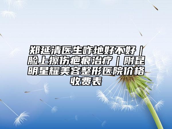 郑延清医生咋地好不好｜脸上擦伤疤痕治疗｜附昆明星耀美容整形医院价格收费表