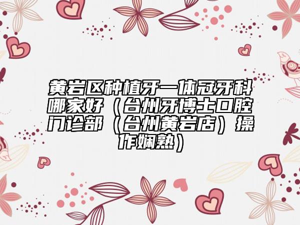 黄岩区种植牙一体冠牙科哪家好（台州牙博士口腔门诊部（台州黄岩店）操作娴熟）