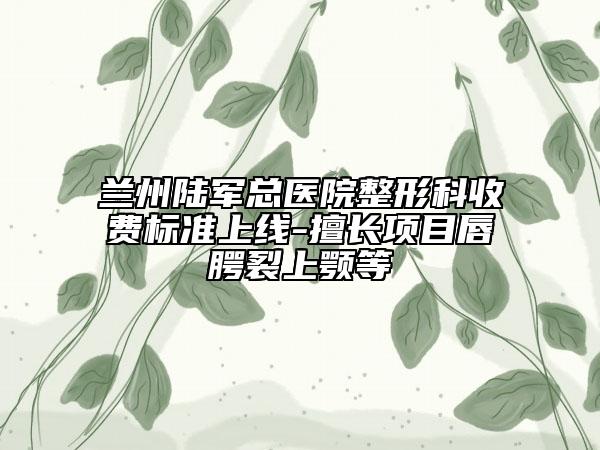 兰州陆军总医院整形科收费标准上线-擅长项目唇腭裂上颚等