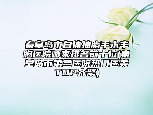 秦皇岛市自体抽脂手术丰胸医院哪家排名前十位(秦皇岛市第三医院热门医美TOP齐聚)
