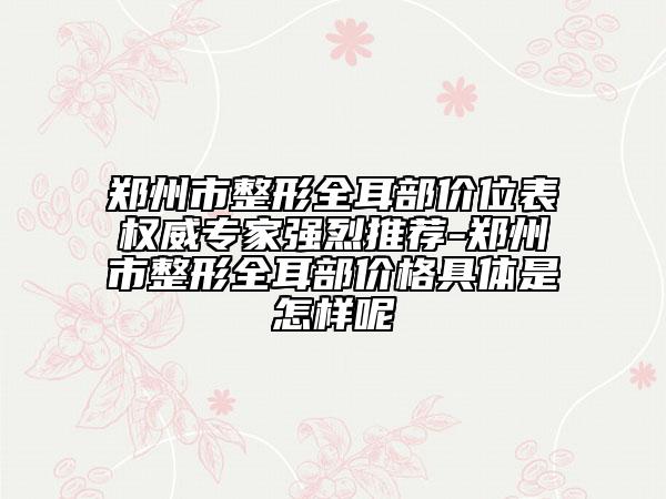 郑州市整形全耳部价位表权威专家强烈推荐-郑州市整形全耳部价格具体是怎样呢