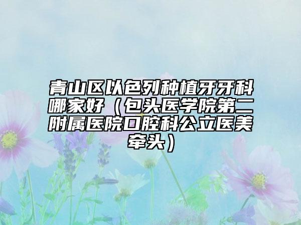 青山区以色列种植牙牙科哪家好（包头医学院第二附属医院口腔科公立医美牵头）