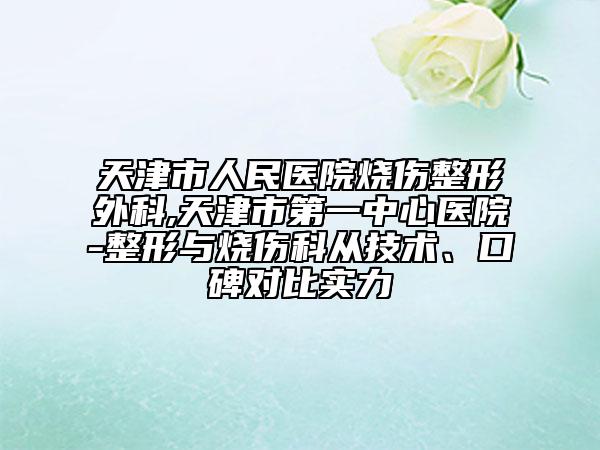 天津市人民医院烧伤整形外科,天津市第一中心医院-整形与烧伤科从技术、口碑对比实力