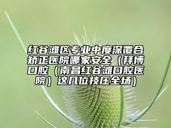 红谷滩区专业中度深覆合矫正医院哪家安全（拜博口腔（南昌红谷滩口腔医院）这几位技压全场）