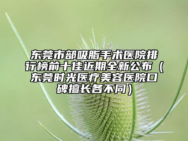 东莞市部吸脂手术医院排行榜前十佳近期全新公布（东莞时光医疗美容医院口碑擅长各不同）