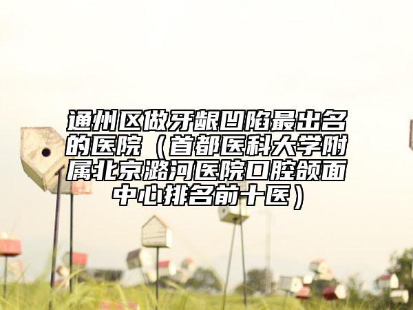 通州区做牙龈凹陷最出名的医院（首都医科大学附属北京潞河医院口腔颌面中心排名前十医）