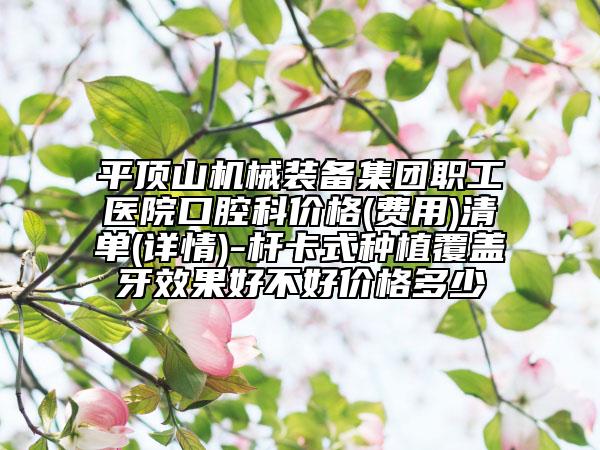 平顶山机械装备集团职工医院口腔科价格(费用)清单(详情)-杆卡式种植覆盖牙效果好不好价格多少