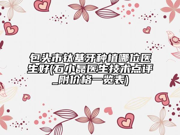 包头市钛基牙种植哪位医生好(石小磊医生技术点评_附价格一览表)